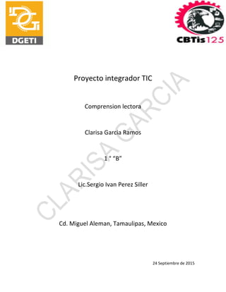 Proyecto integrador TIC
Comprension lectora
Clarisa Garcia Ramos
1 ° “B”
Lic.Sergio Ivan Perez Siller
Cd. Miguel Aleman, Tamaulipas, Mexico
24 Septiembre de 2015
 