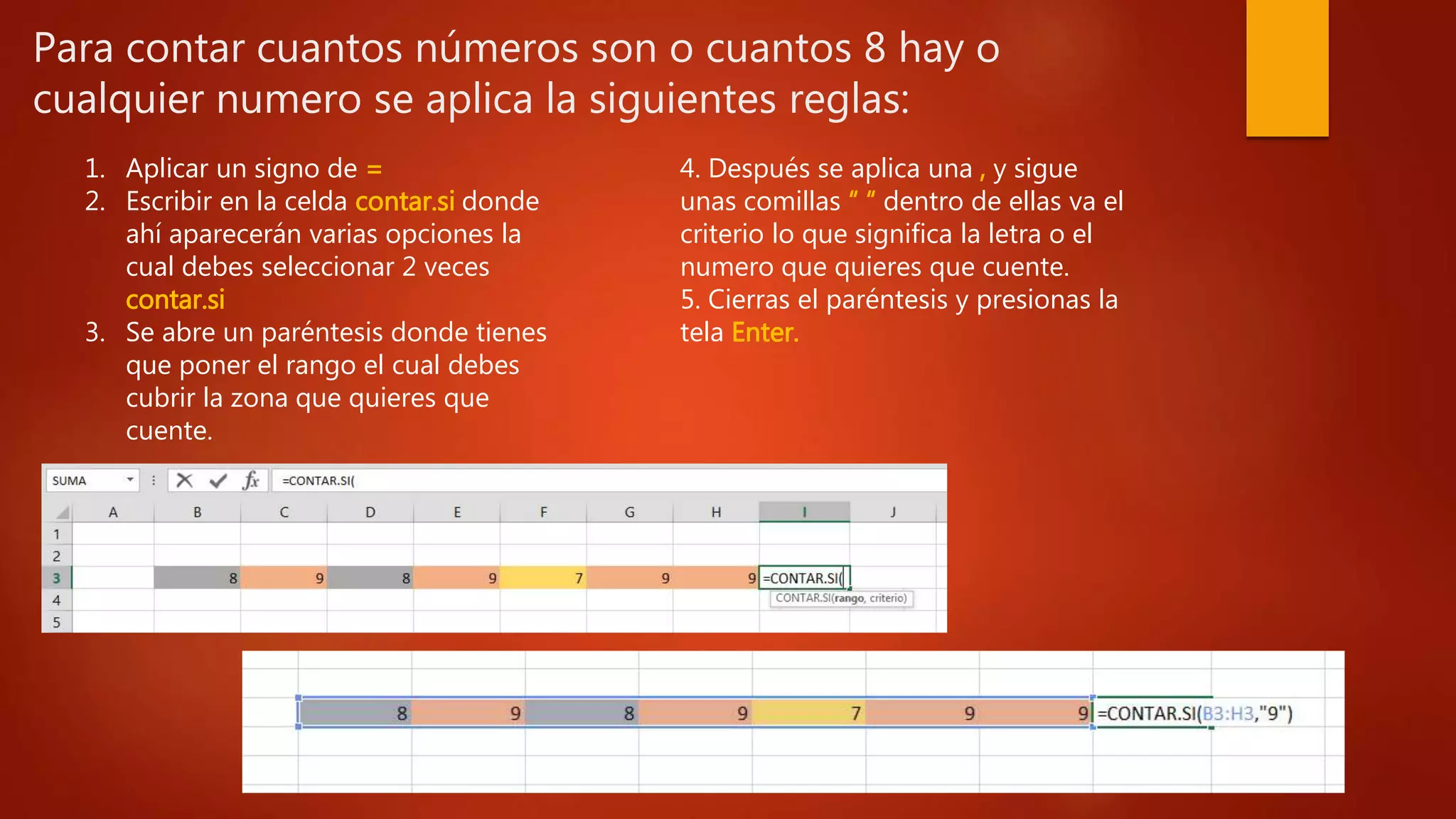 Para contar cuantos números son o cuantos 8 hay o
cualquier numero se aplica la siguientes reglas:
1. Aplicar un signo de =
2. Escribir en la celda contar.si donde
ahí aparecerán varias opciones la
cual debes seleccionar 2 veces
contar.si
3. Se abre un paréntesis donde tienes
que poner el rango el cual debes
cubrir la zona que quieres que
cuente.
4. Después se aplica una , y sigue
unas comillas “ “ dentro de ellas va el
criterio lo que significa la letra o el
numero que quieres que cuente.
5. Cierras el paréntesis y presionas la
tela Enter.
 