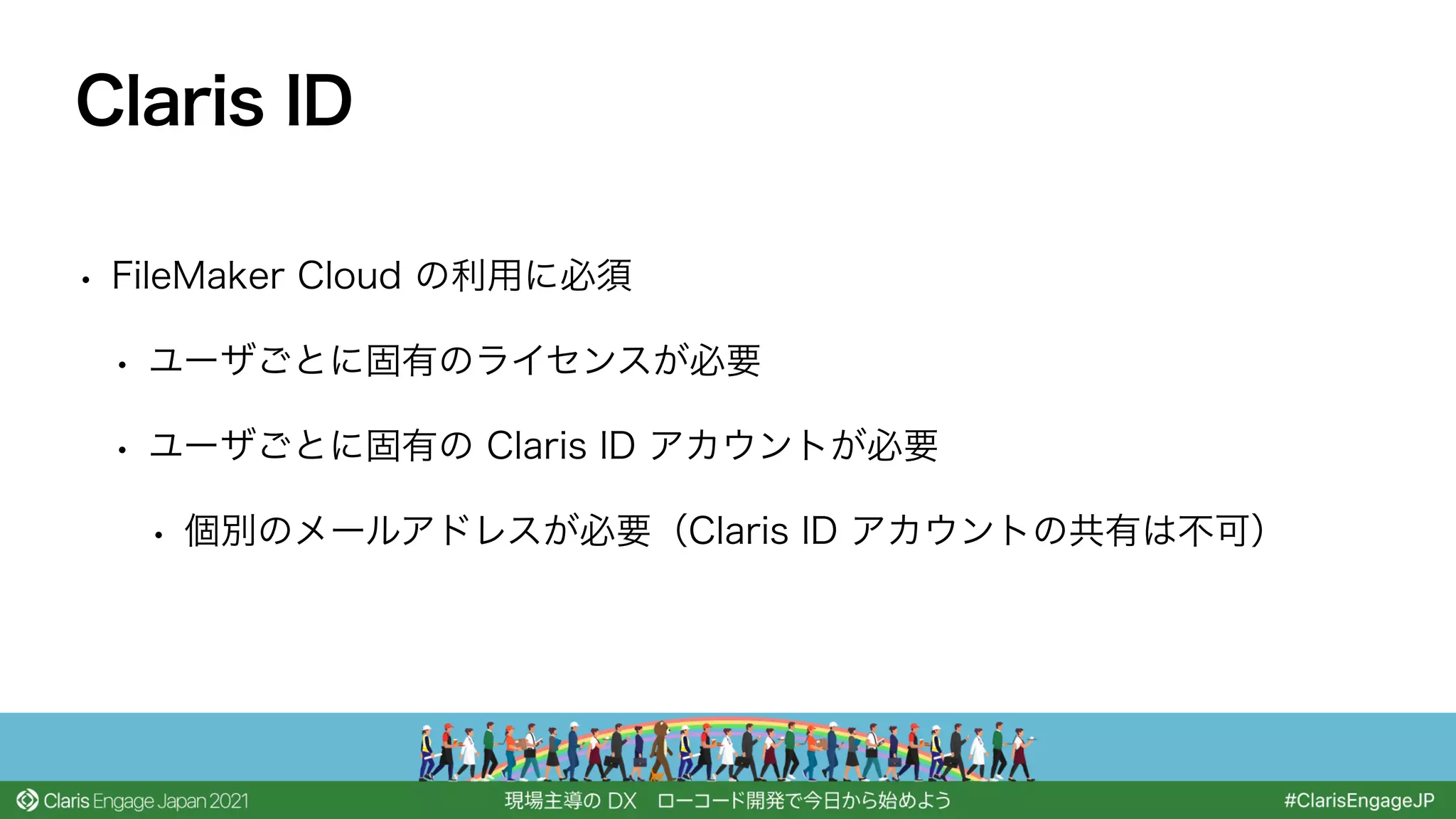 • FileMaker Cloud の利用に必須
• ユーザごとに固有のライセンスが必要
• ユーザごとに固有の Claris ID アカウントが必要
• 個別のメールアドレスが必要（Claris ID アカウントの共有は不可）
Claris ID
 