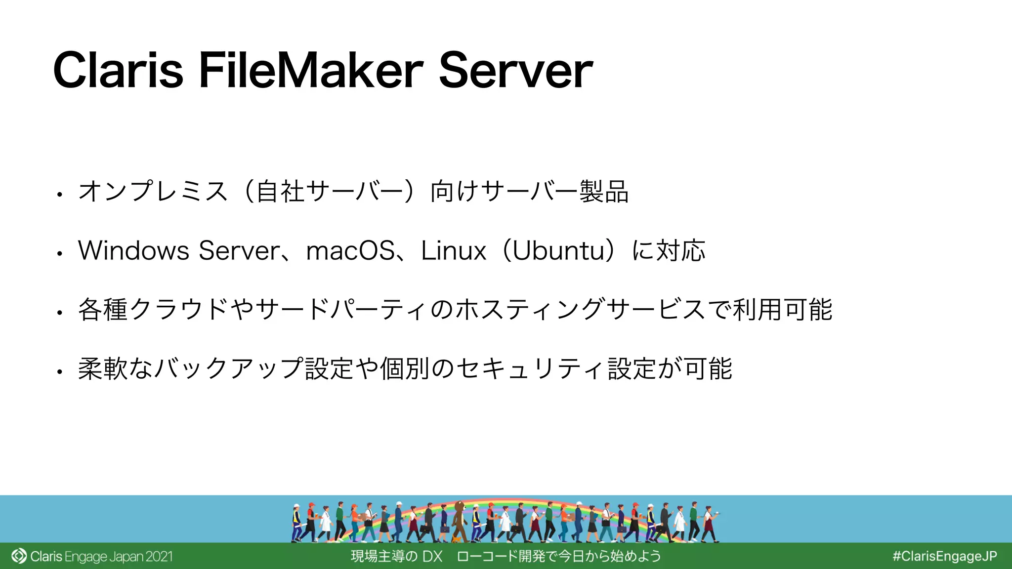 • オンプレミス（自社サーバー）向けサーバー製品
• Windows Server、macOS、Linux（Ubuntu）に対応
• 各種クラウドやサードパーティのホスティングサービスで利用可能
• 柔軟なバックアップ設定や個別のセキュリティ設定が可能
Claris FileMaker Server
 