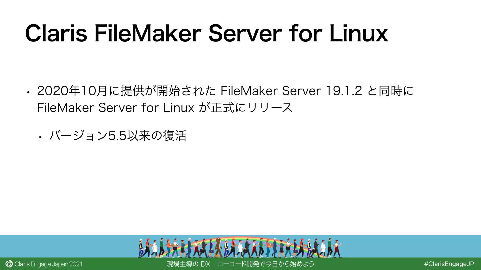 • 2020年10月に提供が開始された FileMaker Server 19.1.2 と同時に
FileMaker Server for Linux が正式にリリース
• バージョン5.5以来の復活
Claris FileMaker Server for Linux
 