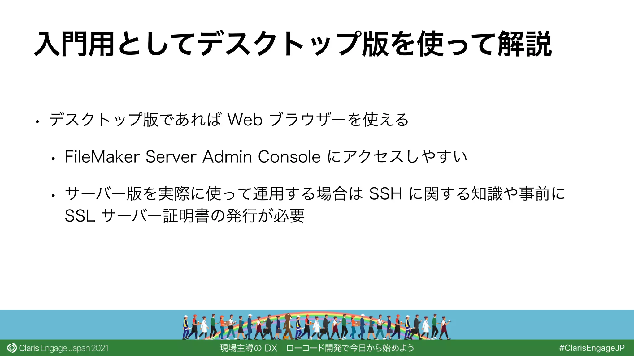 • デスクトップ版であれば Web ブラウザーを使える
• FileMaker Server Admin Console にアクセスしやすい
• サーバー版を実際に使って運用する場合は SSH に関する知識や事前に
SSL サーバー証明書の発行が必要
入門用としてデスクトップ版を使って解説
 
