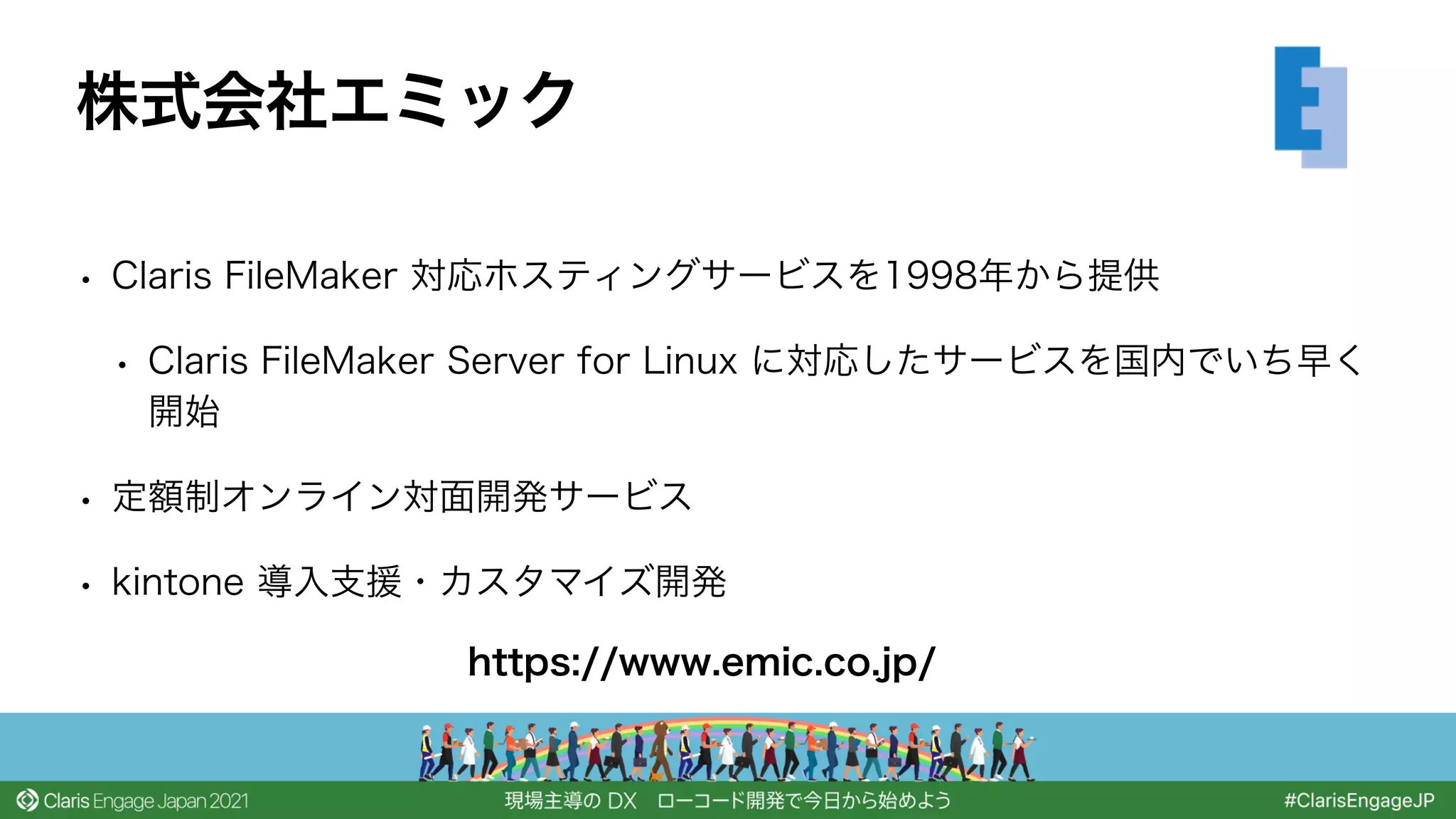 • Claris FileMaker 対応ホスティングサービスを1998年から提供
• Claris FileMaker Server for Linux に対応したサービスを国内でいち早く
開始
• 定額制オンライン対面開発サービス
• kintone 導入支援・カスタマイズ開発
株式会社エミック
https://www.emic.co.jp/
 