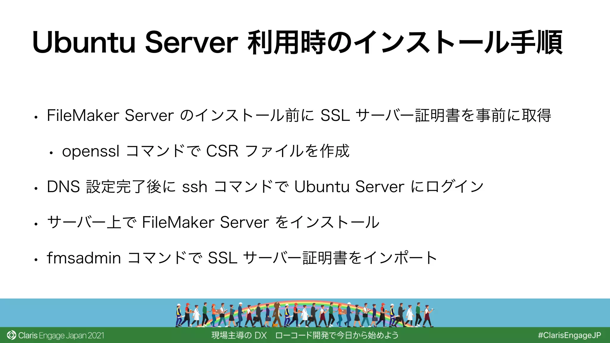 • FileMaker Server のインストール前に SSL サーバー証明書を事前に取得
• openssl コマンドで CSR ファイルを作成
• DNS 設定完了後に ssh コマンドで Ubuntu Server にログイン
• サーバー上で FileMaker Server をインストール
• fmsadmin コマンドで SSL サーバー証明書をインポート
Ubuntu Server 利用時のインストール手順
 
