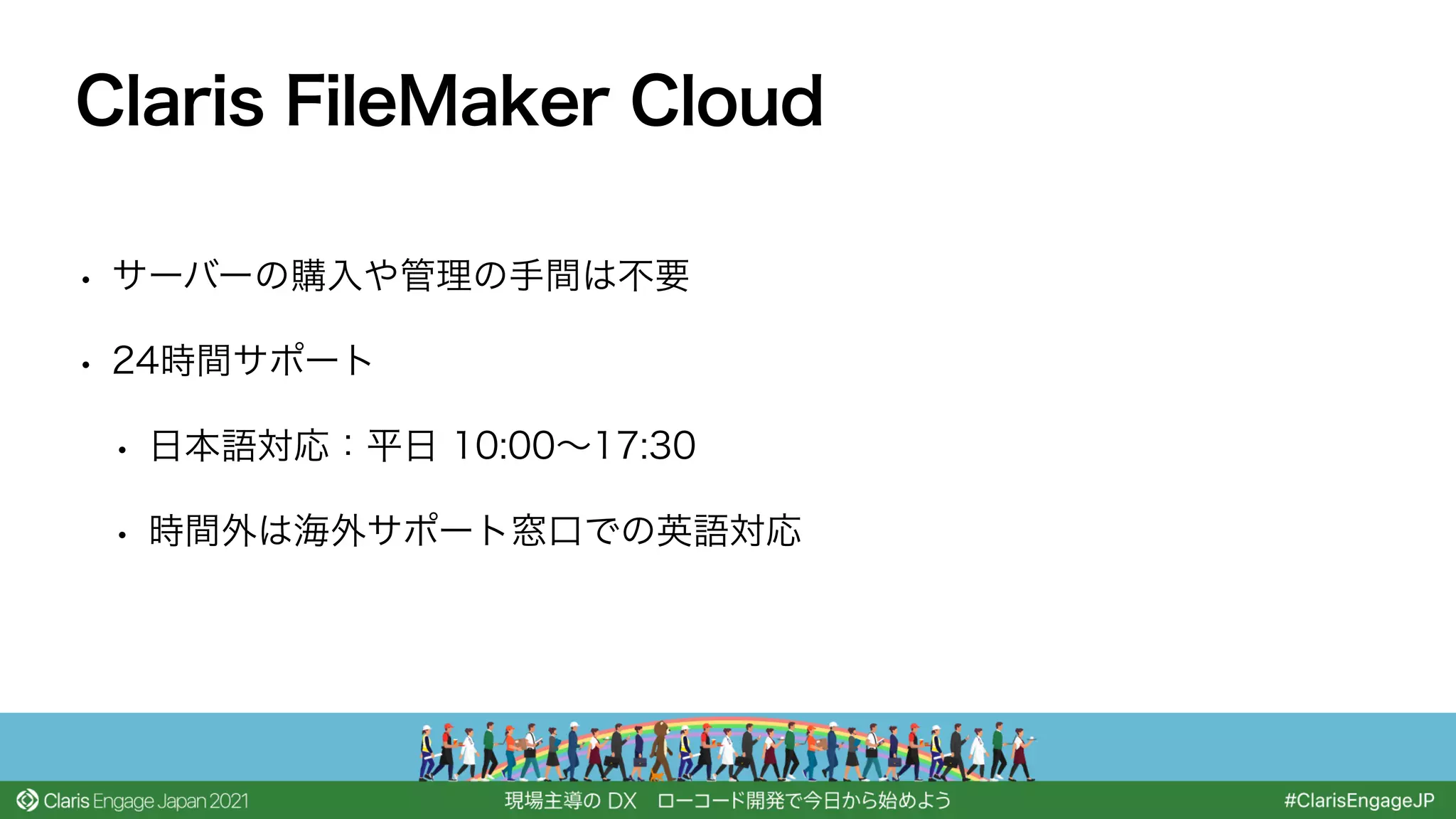 • サーバーの購入や管理の手間は不要
• 24時間サポート
• 日本語対応：平日 10:00∼17:30
• 時間外は海外サポート窓口での英語対応
Claris FileMaker Cloud
 