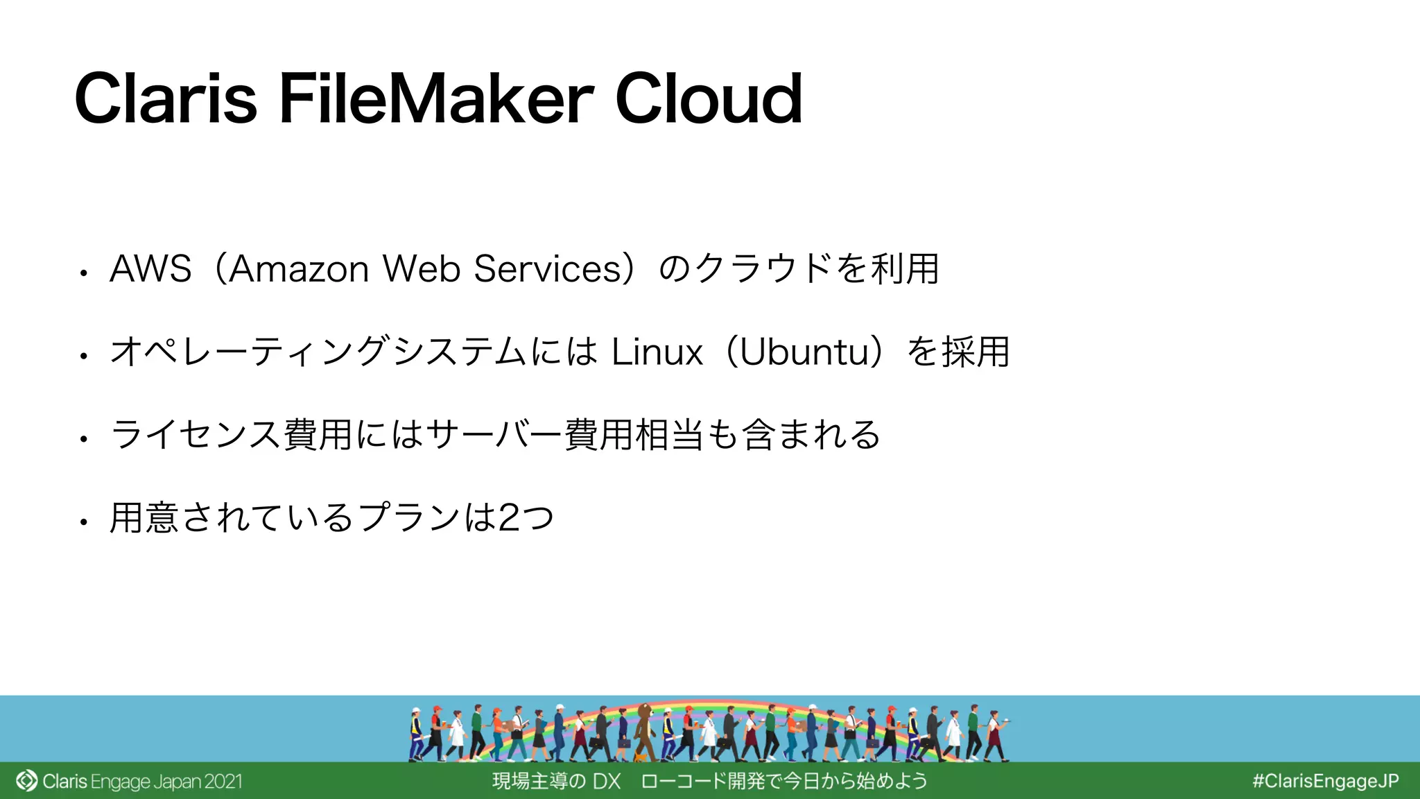 • AWS（Amazon Web Services）のクラウドを利用
• オペレーティングシステムには Linux（Ubuntu）を採用
• ライセンス費用にはサーバー費用相当も含まれる
• 用意されているプランは2つ
Claris FileMaker Cloud
 