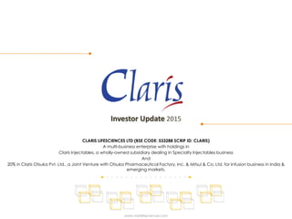 Investor Update 2015
CLARIS LIFESCIENCES LTD (BSE CODE: 533288 SCRIP ID: CLARIS)
A multi-business enterprise with holdings in
Claris Injectables, a wholly-owned subsidiary dealing in Specialty Injectables business
And
20% in Claris Otsuka Pvt. Ltd., a Joint Venture with Otsuka Pharmaceutical Factory, Inc. & Mitsui & Co. Ltd. for Infusion business in India &
emerging markets.
www.clarislifesciences.com
 