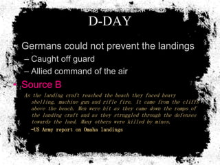 D-DAY
• Germans could not prevent the landings
  – Caught off guard
  – Allied command of the air
• Source B
  As the landing craft reached the beach they faced heavy
     shelling, machine gun and rifle fire. It came from the cliffs
     above the beach. Men were hit as they came down the ramps of
     the landing craft and as they struggled through the defenses
     towards the land. Many others were killed by mines.
    –US Army report on Omaha landings
 