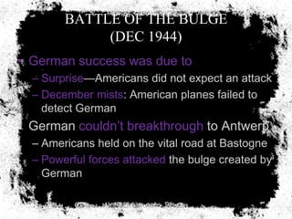 BATTLE OF THE BULGE
             (DEC 1944)
• German success was due to
  – Surprise—Americans did not expect an attack
  – December mists: American planes failed to
    detect German
• German couldn’t breakthrough to Antwerp
  – Americans held on the vital road at Bastogne
  – Powerful forces attacked the bulge created by
    German
 