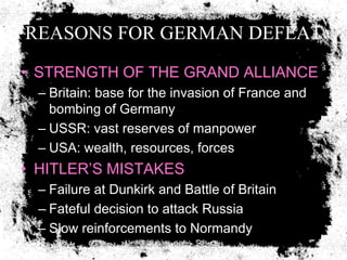 REASONS FOR GERMAN DEFEAT
• STRENGTH OF THE GRAND ALLIANCE
  – Britain: base for the invasion of France and
    bombing of Germany
  – USSR: vast reserves of manpower
  – USA: wealth, resources, forces
• HITLER’S MISTAKES
  – Failure at Dunkirk and Battle of Britain
  – Fateful decision to attack Russia
  – Slow reinforcements to Normandy
 