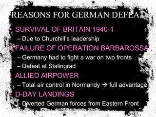 REASONS FOR GERMAN DEFEAT
• SURVIVAL OF BRITAIN 1940-1
  – Due to Churchill’s leadership
• FAILURE OF OPERATION BARBAROSSA
  – Germany had to fight a war on two fronts
  – Defeat at Stalingrad
• ALLIED AIRPOWER
  – Total air control in Normandy  full advantage
• D-DAY LANDINGS
  – Diverted German forces from Eastern Front
 