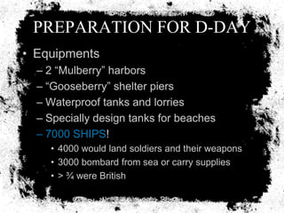 PREPARATION FOR D-DAY
• Equipments
  – 2 ―Mulberry‖ harbors
  – ―Gooseberry‖ shelter piers
  – Waterproof tanks and lorries
  – Specially design tanks for beaches
  – 7000 SHIPS!
    • 4000 would land soldiers and their weapons
    • 3000 bombard from sea or carry supplies
    • > ¾ were British
 