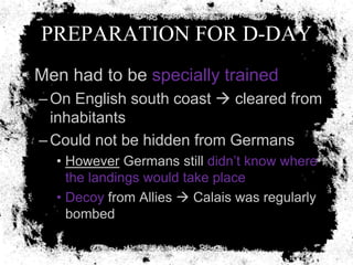 PREPARATION FOR D-DAY
• Men had to be specially trained
  – On English south coast  cleared from
    inhabitants
  – Could not be hidden from Germans
    • However Germans still didn’t know where
      the landings would take place
    • Decoy from Allies  Calais was regularly
      bombed
 