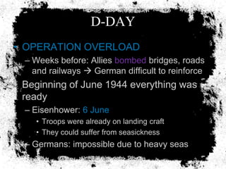 D-DAY
• OPERATION OVERLOAD
  – Weeks before: Allies bombed bridges, roads
    and railways  German difficult to reinforce
• Beginning of June 1944 everything was
  ready
  – Eisenhower: 6 June
    • Troops were already on landing craft
    • They could suffer from seasickness
  – Germans: impossible due to heavy seas
 