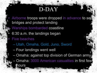 D-DAY
• Airborne troops were dropped in advance to seize
  bridges and protect landing
• Warships bombarded coastline
• 6:30 a.m. the landings began
• Five beaches
   – Utah, Omaha, Gold, Juno, Sword
   – Four landings went well
   – Omaha: against top division of German army
   – Omaha: 3000 American casualties in first few
     hours
 