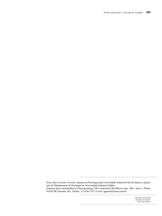 309
Sônia Maria Guedes Gondim, doutora em Psicologia pela Universidade Federal do Rio de Janeiro, é profes-
sora do Departamento de Psicologia da Universidade Federal da Bahia.
Endereço para correspondência: Praça Igaratinga, 106, Condomínio São Marcos, apto. 804 – bloco 1, Pituba.
41830-300, Salvador, BA. Telefax: (71)240.7792. E-mail: sggondim@terra.com.br.
Recebido em 05.09.01
Revisado em 20.02.02
Aceito em 29.09.02
Perfil profissional e mercado de trabalho
 