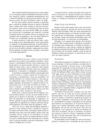 301
Para a análise do perfil profissional tomou-se como referên-
cia os três grandes grupos de habilidades discutidos na litera-
tura: cognitivas, técnicas e atitudinais/comportamentais, com
o intuito de identificar um perfil geral que pudesse estar pre-
sente nos cursos das áreas de humanas, exatas e de saúde.
Por fim, para analisar aspectos atinentes à preparação
para o mercado de trabalho procurou-se apoiar na discussão
sobre a relação entre teoria e prática no processo de forma-
ção superior, assim como na literatura que trata da busca
efetiva de emprego, tais como Werbel (2000), por exemplo,
que concluiu que os graduandos que conhecem o mercado
conseguem pensar em caminhos efetivos de empregos, pois
comparam mais racionalmente o que está sendo requerido no
mercado com as habilidades pessoais que dispõem.
A seguir encontra-se a seção que discorre sobre o méto-
do da pesquisa para subseqüentemente serem apresentados
os resultados da identidade profissional, do perfil profissio-
nal e da preparação para o mercado de trabalho, com base em
um dos níveis de análise realizados: mapeamento dos comen-
tários emergentes nos grupos focais em relação a cada tópico
e sua linha argumentativa.
Método
O entendimento de que a ciência é uma atividade
polimorfa, que se apóia em pressupostos filosóficos e bases
teóricas e metodológicas diversas, torna compreensível que
pesquisadores assumam posições distintas a respeito do
objeto de estudo sobre o qual se debruçam. Duas grandes
abordagens metacientíficas parecem reunir esta variedade de
perspectivas: a nomotética e a idiográfica ou hermenêutica.
A nomotética ou quantitativa defende a aproximação entre
a ciência social e a ciência natural, de tal modo que a
mensuração, a quantificação, a busca da causalidade e do
controle estatístico e de variáveis tornam-se o meio para ge-
rar conhecimento válido e universal. Por outro lado, a abor-
dagem idiográfica, hermenêutica ou qualitativa destaca a di-
ferenciação entre os dois tipos de objetos de estudo – o
físico e o humano – ao admitir que, ao contrário do objeto
físico, o homem é capaz de refletir sobre si mesmo e, por meio
das interações sociais, construir-se como pessoa.
Sendo assim, a ciência social não deveria importar o mo-
delo da ciência natural, e sim criar um outro modelo de inves-
tigação que se apoiaria na descrição, no entendimento, na
busca de significado, na interpretação, na linguagem e no
discurso, gerando um tipo de conhecimento válido a partir da
compreensão do significado do contexto particular (Giorgi,
1995; Radnitzky, 1970; Smith, Harré & Langenhove, 1995).
Neste caso, fez-se a opção pela abordagem qualitativa e
adotou-se como substrato teórico a perspectiva cognitiva.
De acordo com Penna (1984), a Psicologia Cognitiva pode ser
entendida, tanto como uma área temática, quanto como uma
concepção teórica, longe de ser homogênea em termos
metodológicos, mas que tem sua unidade apoiada na premis-
sa de que a conduta humana está relacionada com a maneira
como as pessoas percebem, processam informações e inter-
pretam a realidade que as cercam.
A pesquisa utilizou a técnica dos grupos focais para ob-
servar os processos de interação humana que contribuem
para a formação, o compartilhamento de opiniões, crenças e
valores e a tomada de consciência em relação ao tema em
estudo.
Grupos Focais ou de Discussão
Morgan (1997) define grupos focais como uma técnica
de pesquisa qualitativa, derivada das entrevistas grupais
(Merton, Fiske & Kendall, 1990), que coleta informações por
meio das interações grupais ao se discutir um tópico especí-
fico sugerido por um pesquisador, coordenador ou modera-
dor do grupo. Ocupa uma posição intermediária entre a ob-
servação participante e as entrevistas em profundidade.
Relegados a um segundo plano durante várias décadas,
a partir de 1980 os grupos focais se difundiram e passaram a
ser utilizados para compreender as atitudes de doentes, o
uso de contraceptivos e para avaliar as opiniões da audiência
em relação às mensagens da mídia (Veiga & Gondim, 2001). O
foco de análise são as opiniões surgidas a partir do jogo de
influências mútuas que emergem e se desenvolvem no con-
texto dos grupos humanos.
Participantes
Participaram da pesquisa 53 estudantes de último ano, 27
do sexo masculino e 26 do sexo feminino, com idade entre 21
e 45 anos, pertencentes a diversos cursos. A universidade
pesquisada foi inaugurada no final da década de 60, está
situada em uma cidade do interior de Minas Gerais, com cerca
de 456 mil habitantes (IBGE, censo 2000) e oferece cerca de
1500 vagas anuais em cursos distribuídos em três grandes
áreas: Humanas (Administração, Artes, Ciências Econômi-
cas, Comunicação Social, Direito, Filosofia, Geografia, Histó-
ria, Letras, Pedagogia, Psicologia, Serviço Social, Turismo,)
Saúde (Ciências Biológicas, Educação Física, Enfermagem,
Farmácia e Bioquímica, Fisioterapia, Medicina, Odontologia)
e Exatas (Arquitetura e Urbanismo, Ciências da Computação,
Engenharia Civil, Engenharia Elétrica, Engenharia de Produ-
ção, Física, Matemática, Química).
Inicialmente foram previstos 16 grupos com nove inte-
grantes cada um, de modo que ficasse garantida uma
heterogeneidade. Uma das maiores dificuldades de grupos
focais, no entanto, é justamente a garantia da presença em
data e horário combinados e mesmo que tivesse sido adota-
do o procedimento de contatar o participante no dia marcado
para lembrá-lo do compromisso, só foi possível realizar 13
grupos com a seguinte distribuição: quatro grupos com dois
participantes, um com três, seis com cinco e dois com seis
participantes, o que repercutiu no número de estudantes de
cada curso na pesquisa. Há que se considerar, no entanto,
que somente os cursos de Turismo e Engenharia de Produ-
ção não se fizeram representar, haja vista a inexistência de
estudantes concluintes naquela época.
Os participantes eram recrutados por meio de três proce-
dimentos: i) contacto com o coordenador do curso para soli-
Perfil profissional e mercado de trabalho
 