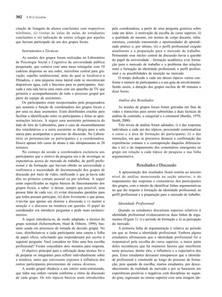 302
citação de listagem de alunos concluintes com respectivos
telefones, ii) visitas às salas de aulas de estudantes
concluintes e iii) indicação de outros colegas por aqueles
que haviam participado de um dos grupos focais.
Instrumentos e Técnicas
As sessões dos grupos foram realizadas no Laboratório
de Psicologia Social e Cognitiva da universidade pública
pesquisada, que contava com uma mesa retangular com 10
cadeiras dispostas ao seu redor, microfone central para gra-
vação, espelho unidirecional, atrás do qual se localizava a
filmadora, e uma pequena mesa lateral onde se encontravam
disponíveis água, café e biscoitos para os participantes. Ane-
xada a esta sala havia uma outra com um aparelho de TV que
permitia o acompanhamento de todo o processo grupal por
parte da equipe de assistentes.
Os participantes eram recepcionados pela pesquisadora
que assumiu a função de coordenadora dos grupos focais e
por uma ou duas assistentes. Eram distribuídos crachás para
facilitar a identificação entre os participantes e feitas as apre-
sentações iniciais. A seguir uma assistente permanecia do
lado de fora do Laboratório, para o caso de encaminhamento
dos retardatários e a outra assistente se dirigia para a sala
anexa para acompanhar o processo de discussão. No Labora-
tório só permaneciam os participantes e a coordenadora.
Houve apenas três casos de atraso e não ultrapassaram os 20
minutos.
No começo da sessão a coordenadora esclarecia aos
participantes que o motivo da pesquisa era o de investigar as
expectativas acerca do mercado de trabalho, do perfil profis-
sional e da formação que haviam obtido na universidade e
reafirmava a necessidade de documentação dos grupos de
discussão por meio de vídeo, ratificando o que já havia sido
dito no primeiro contato pessoal ou por telefone. A seguir
eram especificadas as regras básicas de funcionamento dos
grupos focais, a saber: i) deixar, sempre que possível, uma
pessoa falar de cada vez, ii) evitar discussões paralelas para
que todos possam participar, iii) dizer livremente o que pensa,
iv)evitar que apenas um domine a discussão e v) manter a
atenção e o discurso na temática em questão. O papel do
coordenador era introduzir perguntas e pedir mais esclareci-
mentos.
A seguir introduzia-se, de modo adaptado, a técnica do
grupo nominal (Schermerhorn, Hunt & Osborn, 1999), bas-
tante usada em processos de tomada de decisão grupal. No
caso, distribuíam-se a cada participante uma caneta e folha
de papel ofício, solicitando que respondessem por escrito à
seguinte pergunta: Você considera ter feito uma boa escolha
profissional? Foram concedidos dois minutos para resposta.
O objetivo principal para a utilização desta técnica foi o
de preparar os integrantes para refletir individualmente sobre
a temática, antes que estivessem expostos à influência dos
outros participantes provenientes de cursos diversos.
A sessão grupal obedecia a um roteiro semi-estruturado,
que tinha sua ordem variada conforme o ritmo da discussão
de cada grupo. Os três tópicos básicos eram introduzidos
pela coordenadora, a partir de uma pergunta genérica sobre
cada um deles: i) motivação da escolha do curso superior, ii)
a qualidade do mesmo, em termos de corpo docente, infra-
estrutura, conteúdo transmitido e oportunidades de aprendi-
zado prático e, por último, iii) o perfil profissional exigido
atualmente e a preparação para o mercado de trabalho.
Permeando esse núcleo central da discussão havia a questão
do papel da universidade - formação acadêmica e/ou forma-
ção para o mercado de trabalho e o problema das relações
entre a formação da identidade profissional, o perfil profissi-
onal e as possibilidades de inserção no mercado.
O tempo dedicado a cada um desses tópicos variou con-
forme o número de participantes e o seu grau de envolvimento.
Sendo assim, a duração dos grupos oscilou de 40 minutos a
duas horas.
Análise dos Resultados
As sessões de grupos focais foram gravadas em fitas de
vídeo e transcritas para serem submetidas a duas técnicas de
análise de conteúdo, a categorial e a estrutural (Bardin, 1970;
Smith, 2000).
Três níveis de análise foram adotados: i) o das respostas
individuais a cada um dos tópicos, procurando contextualizar
o curso e a área de formação do participante; ii) o das
interações, em que se procurava destacar a confirmação das
experiências comuns e a contraposição daquelas diferencia-
das e iii) o do mapeamento dos comentários emergentes no
grupo em relação a cada tópico de pesquisa e sua linha
argumentativa.
Resultados e Discussão
A apresentação dos resultados ficará restrita ao terceiro
nível de análise mencionado na seção anterior, o do
mapeamento das respostas e comentários dos participantes
dos grupos, com o intuito de identificar linhas argumentativas
no que diz respeito à formação da identidade profissional, ao
perfil profissional e à preparação para o mercado de trabalho.
Identidade Profissional
Quando os estudantes discutiram aspectos relativos à
identidade profissional evidenciaram-se duas linhas de argu-
mentos (Figura 1): i) o período de formação e ii) as percepção
do mercado.
A primeira linha de argumentação é relativa ao período
em que se forma a identidade profissional. Embora alguns
estudantes afirmassem que a identidade profissional foi a
responsável pela escolha do curso superior, a maior parte
deles reconheceu que há inúmeros fatores que interferem
neste processo, dentre eles, a influência e a expectativa dos
pais. Estes estudantes deixaram transparecer que a identida-
de profissional é construída ao longo do processo de forma-
ção, pois quando da escolha, muitos estudantes, por desco-
nhecimento da realidade de mercado e por se basearem em
experiências positivas e negativas com disciplinas no segun-
do grau, ingressam no ensino superior com uma imagem ide-
S.M.G.Gondim
 