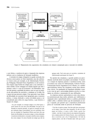 306
e, por último, a ausência de apoio e integração das empresas
juniores com as instâncias de formação acadêmica.
A inclusão de estágio obrigatório na grade curricular dos
diversos cursos parece ser fator importante, mas não suficien-
te. Cursos como, por exemplo, os de Administração, Psicolo-
gia, Pedagogia, Educação Física, Engenharia e os de Licencia-
tura exigem carga horária de estágio para a sua conclusão e,
neste sentido, levam vantagem em relação àqueles que não o
incluem, como é o caso da Economia e da Informática, mas
isto não garante a qualidade da prática, uma vez que na ausên-
cia de uma política de convênios, o estudante se vê órfão. Ele
é quem tem que procurar estágio. Uma agravante é que diante
da dificuldade em encontrar local apropriado para o exercício
prático, o tempo dedicado a outras atividades passa a ser
considerado para efeito de carga horária, o que distorce a
função do estágio.
- Eu, por exemplo, eu consegui estágio só no final agora, e
assim mesmo foi com uma certa dificuldade. Era para eu ter
formado no semestre passado...só agora eu consegui um está-
gio realmente digno (concordando com um comentário feito
por um estudante de Engenharia Elétrica que havia dito que
diante da dificuldade em encontrar estágio, as horas dedicadas
à monitoria de laboratório e iniciação científica eram computa-
das como estágio). Eu estava fazendo um estágio que não me
agregou nada. Você entra para ser secretário...(estudante de
Administração participante do Grupo 5)
Na opinião dos estudantes, a questão poderia ser parci-
almente resolvida dentro da própria universidade. O incenti-
vo a criação de empresas juniores e escritórios-escola, como
já acontece nos cursos de Administração, Ciências Sociais,
Comunicação Social, Engenharia Civil e Direito, ou o melhor
aproveitamento interno dos estudantes seriam duas alterna-
tivas viáveis. Um graduando de Engenharia defendeu o pon-
to de vista de que a universidade poderia envolver os estu-
dantes na reforma e manutenção de suas edificações.
As empresas juniores apresentam-se como uma alterna-
tiva promissora por duas razões: primeiro, por viabilizarem a
integração entre o aprendizado teórico e a prática, permitindo
refletir sobre o substrato teórico que dá sustentação ao cur-
so, e segundo, por garantir que a experiência profissional
possa ser vivenciada ainda no processo de formação.
- Você não vê nada no campo. Você não sabe fazer uma pesqui-
sa de campo. Como fazer uma etnografia. Eu não sei como
pegar um ônibus e ir para a tribo. Então a gente fica
voando...você não vê uma rotina de uma empresa de pesquisa,
tem a empresa júnior de Ciências Sociais...mas os professores
não se envolvem com a ela. O departamento é do lado da
empresa júnior, você não vê fazendo nada. Acho que os pro-
Figura 4. Mapeamento dos argumentos dos estudantes em relação à preparação para o mercado de trabalho
S.M.G.Gondim
 