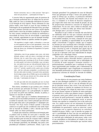307
fessores assessoram, mas se o aluno procurar. Tudo aqui o
aluno tem que procurar.... ( participante do Grupo 7 )
A terceira linha de argumentação parte da premissa de
que a formação profissional deve ser obtida fora da universi-
dade, tendo em vista as reconhecidas deficiências do proces-
so de formação de nível superior. Poucos afirmaram ter uma
prática ampla, como foram os casos de uma estudante de
Enfermagem e de um graduando de Educação Física, que alega-
ram que a estrutura curricular em seus cursos incluía alguma
prática desde o início das atividades acadêmicas. Os argumen-
tos mais comuns caminhavam na direção de reafirmarem a
necessidade de buscar fora da universidade a capacitação
para o mercado, especialmente no caso de formação tecnológi-
ca. Três exemplos ilustram as opiniões emitidas nos grupos.
-Do engenheiro é exigido o inglês, a informática...o curso que
eu estou pagando por fora eu estou aprendendo a mexer com
processamento de satélite que é algo fundamental... a universi-
dade não oferece isto. (Estudante de Engenharia Civil partici-
pante do Grupo 11 )
-Informática, mais do que qualquer outro curso, está muito
defasado, porque a cada seis meses a tecnologia está muito
diferente, não só a parte física como a parte lógica....eu li
numa estatística que a tecnologia de 30 em 30 anos ia mudan-
do, então quando você entrava na faculdade, o que você apren-
dia, você podia levar para sua vida profissional durante certo
tempo e depois você ia ter que ir se reciclando. Hoje você
entra no 1
o
. período e quando sai daí a quatro anos, já mudou
tudo... não tem verba para acompanhar e os professores tam-
bém não estão sendo reciclados. Eu já perdi várias oportunida-
des de estágio, porque não sei Delphi, aqui na universidade não
ensinam... você tem que procurar por fora, porque aqui não
tem nada...”( participante do Grupo 4 ).
-Eu acho que ainda não estou preparado, por isso vou fazer
mestrado... (Estudante de Economia participante do Grupo 13)
Para muitos, semelhante ao que acontece com o forman-
do de economia que participou do Grupo 13, a alternativa
para a insegurança passa a ser a pós-graduação, na esperan-
ça de terem um perfil mais definido, adiando, na prática, o
ingresso no mercado de trabalho.
Não se pode negar que os estudantes demonstraram re-
conhecer que há necessidade permanente de qualificação para
se manter no mercado, mas o motivo principal que está levan-
do boa parte deles para a pós-graduação é o despreparo pro-
fissional. Isto ficou muito evidente quando a discussão
centrava-se no perfil que eles acreditavam estar sendo reque-
rido no mercado de trabalho e sobre a decisão que haviam
tomado sobre seu futuro profissional.
A solução para minimizar a deficiência da formação práti-
ca poderia estar na ênfase do curso para o mercado, nem
sempre vista com bons olhos por todos os estudantes, com
receio da prática girar em torno de si mesma vindo a substituir
a reflexão sobre a atuação profissional. Talvez a solução esta-
ria na formação generalista, tão defendida, mas pouco com-
preendida por estudantes e professores. Afinal, o que é esta
formação generalista? Um graduando do curso de Educação
Física que participou do Grupo 2 trouxe esta questão para o
grupo ao afirmar que, na prática, os professores defendem
sua área específica, não fazendo inter-relações com as ou-
tras, e o estudante se vê diante de discursos antagônicos,
que exigem dele muito mais uma tomada de posição, do que
lhe proporcionam alternativas concretas de integração do
conhecimento. No seu caso, entre a ênfase na educação, mais
tradicional, e a ênfase na saúde, que oferece mais mercado -
com destaque para o personal trainning.
Reconhece-se que a ênfase no mercado não seria fácil de
ser viabilizada, tendo em vista que a estrutura curricular não
só não conseguiria acompanhar a instabilidade do mercado,
como também estenderia, em muito, a duração do curso supe-
rior, para ver atendidas as especificidades de um perfil tão
amplo e diversificado. É inegável, contudo, que os estudan-
tes anseiam por uma conciliação entre a formação científica e
a formação técnico/profissional, mesmo porque áreas de tra-
dição conceitual já estão se dirigindo para algum tipo de
profissionalização. É o caso, por exemplo, da Filosofia Clíni-
ca, que já se apresenta como área especializada de atuação,
competindo com a Psicologia Clínica.
Para concluir, cabe ressaltar que as poucas oportunida-
des de exercício prático oferecidas durante o processo de
graduação, e que estão relacionadas com as dificuldades de
se articular de modo integrado a formação científica e a
profissionalizante, contribuem para o sentimento de insegu-
rança experimentado pelo estudante, para o delineamento de
um perfil fragmentado e para a fragilização na construção de
uma identidade profissional que prejudicam a visualização de
perspectivas concretas de inserção no mercado de trabalho.
Considerações Finais
Um dos objetivos de uma pesquisa que esteja fundamen-
tada em uma abordagem qualitativa é o de contribuir para a
conscientização social, o que no caso da utilização dos gru-
pos de discussão torna-se mais visível. Com esta técnica foi
possível explorar as opiniões de estudantes de diversos cur-
sos, fazê-los interagir com colegas de outras áreas e na medi-
da em que ficaram expostos às opiniões de outros participan-
tes, estimulá-los a avaliar suas próprias crenças e experiênci-
as pessoais, assim como refletir acerca de sua condição atual
em termos de perfil profissional e mercado de trabalho. De
acordo com os teóricos da comparação social, as pessoas
formam suas opiniões ao compará-las com as das outras pes-
soas. Se a opção recaísse em um instrumento de pesquisa
que permitisse obter as respostas individualmente, sob as
modalidades de questionário, escala ou entrevista, contar-
se-ia apenas com os aspectos disponíveis na consciência
imediata da pessoa. Enfim, o que se percebe nos grupos fo-
cais é a possibilidade de fazer com que um participante que
não esteja pensando em um determinado assunto no momen-
to, motivado pela verbalização de outra pessoa, venha a emi-
tir sua concordância ou discordância em relação a ele, acres-
centando, inclusive, novas informações que suscitem outros
posicionamentos.
Perfil profissional e mercado de trabalho
 