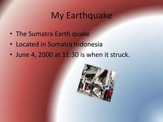 My EarthquakeThe Sumatra Earth quakeLocated in Sumatra Indonesia June 4, 2000 at 11:30 is when it struck.