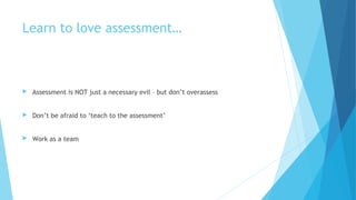 Learn to love assessment…
 Assessment is NOT just a necessary evil – but don’t overassess
 Don’t be afraid to ‘teach to the assessment’
 Work as a team
 