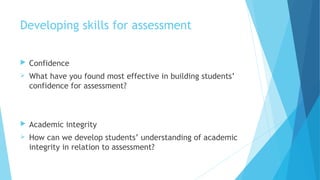 Developing skills for assessment
 Confidence
 What have you found most effective in building students’
confidence for assessment?
 Academic integrity
 How can we develop students’ understanding of academic
integrity in relation to assessment?
 