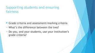 Supporting students and ensuring
fairness
 Grade criteria and assessment/marking criteria
 What’s the difference between the two?
 Do you, and your students, use your institution’s
grade criteria?
 