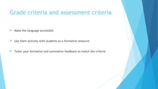 Grade criteria and assessment criteria
 Make the language accessible
 Use them actively with students as a formative resource
 Tailor your formative and summative feedback to match the criteria
 