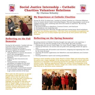 Social Justice Internship – Catholic
Charities Volunteer Relations
By: Clarissa Schooley
My Experience at Catholic Charities
During the 2018-19 school year, I worked at Catholic Charities as a Volunteer Relations
Intern in Loyola’s Social Justice Internship Program. This year-long program counts as an
engaged learning class, combining class work with hands-on experience. My learning
objectives included:
1) Becoming proficient in SalesForce, Constant Contact, and OneCause
2) Developing my own leadership style
3) Communicating more effectively through email and creating better Excel worksheets
Thanks to my amazing supervisors, I feel that I have successfully accomplished my
goals. They gave me so many helpful tips and led me by their patient and loving
examples.
Reflecting on the Fall
Semester
During the fall semester, I worked with two
supervisors who coordinated Catholic
Charities Celebration of Giving, a
Christmas program for families served by
the agency. My duties included:
• Using SalesForce to process documents
about client demographics
• Inputting volunteer applications into
Salesforce
• Organizing client documents into
binders
• Taking inventory and making a
spreadsheet of supplies for the event
• Promoting the program at Chicago’s
Irish Fellowship Breakfast
• As a side project, I interviewed everyone
in the Volunteer Relations department
to get a better overview of the team
What made the fall semester so special
was getting to help with one of the
biggest events that the agency has.
Seeing the work that goes on behind the
scenes was so inspiring. Another
highlight was getting to help pass out
food at Supper Night, as seen in the
picture above. Getting to know some of
Catholic Charities patrons was a great
reminder of why social justice is so
important.
Reflecting on the Spring Semester
My spring semester at Catholic Charities brought new tasks and a new supervisor. I
worked one-on-one with the manager of the Junior Board. My tasks included:
• Helping plan and execute Casino Night, the Junior Board’s biggest charitable event
• Setting up OneCause, the auction and non-profit event planning website the agency
uses
• Communicating with JB members and volunteers, assigning and organizing their roles
for the event via email
• Inputting JB member applications into SalesForce and email addresses into Constant
Contact
• Running SalesForce reports and creating spreadsheets
Getting to meet members of the Junior Board at Casino Night and interacting with
the guests was a major highlight of the spring semester. I gained so much practical
experience in charitable event planning and had the privilege of working with an
excellent team. Building organizational skills was another overarching goal of the
spring semester. My supervisor, Noreen, taught me a wide variety of skills that I will
take with me in my future career endeavors.
 