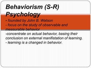 Behaviorism (S-R)
Psychology
- founded by John B. Watson
- focus on the study of observable and
measurable behavior
-concentrate on actual behavior, basing their
conclusion on external manifistation of learning.
- learning is a changed in behavior.
 