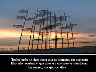 Tenho medo de dizer quem sou: no momento em que tento
falar, não exprimo o que sinto e o que sinto se transforma,
             lentamente, no que eu digo.
 
