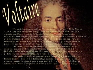 François-Marie Arouet (21 de Novembro de 1694, Paris – 30 de Maio de 1778, Paris), mais conhecido pelo pseudônimo Voltaire, foi um poeta, ensaísta, dramaturgo, filósofo e historiador iluminista francês. Voltaire foi um teórico sistemático, mas um propagandista e polemista, que atacou com veemência todos os abusos praticados pelo Antigo Regime. Tinha a visão de que não importava o tamanho de um monarca, deveria antes de punir um servo, passar por todos os processos legais, e só então executar a pena, se assim consentido por lei.  As idéias presentes nos escritos de Voltaire, estruturam uma teoria coerente, que em muitos aspectos expressa a perspectiva do Iluminismo. Defendia a submissão ao domínio da lei, baseava-se em sua convicção de que o poder devia ser exercido de maneira racional e benéfica. Não acreditava que um governo, e um Estado ideais justos e tolerantes, fossem utópicos. Não era um democrata, e acreditava que as pessoas comuns estavam curvadas ao fanatismo e à superstição. Para ele, a sociedade devia ser reformada mediante o progresso da razão e o incentivo à ciência e tecnologia. Voltaire 