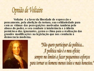 Opnião de Voltaire Voltaire  é a favor da liberdade de expressão e pensamento, pela abolição da tortura, sua solidariedade para com as vítimas das perseguições motivadas também pelo abuso do poder, o seu combate à intolerância e à idiotia perniciosa dos ignorantes, gerou o clima para a realização das grandes modificações na legislação que nos conduziu à democracia moderna.  "Não quero participar da política...  A política não é o meu ofício;  sempre me limitei a fazer pequeninos esforços  para tornar os homens menos tolos e mais honestos."  