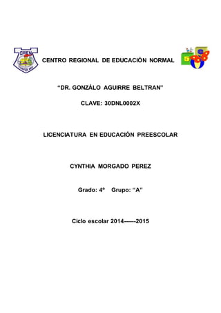 CENTRO REGIONAL DE EDUCACIÓN NORMAL
“DR. GONZÁLO AGUIRRE BELTRAN”
CLAVE: 30DNL0002X
LICENCIATURA EN EDUCACIÓN PREESCOLAR
CYNTHIA MORGADO PEREZ
Grado: 4º Grupo: “A”
Ciclo escolar 2014------2015
 