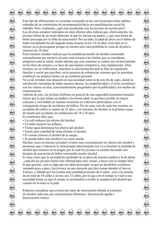 Este tipo de afirmaciones se escuchan a menudo en las conversaciones entre adultos,
rodeadas de un sentimiento de incomprensión hacia esa manifestación social de
rebeldía. Pero, realmente, ¿qué está sucediendo con los jóvenes de nuestro país?.
Los diversos estudios realizados en estos últimos años indican que, efectivamente, los
jóvenes beben de un modo diferente al que los hacían sus padres, y que esta forma de
beber preocupa por su falta de autocontrol. Por un lado, la edad de inicio en el hábito de
beber socialmente ha ido bajando hasta situarse en los 14-16 años. Este dato en sí
mismo ya es preocupante porque en nuestro país esta prohibida la venta de alcohol a
menores de 18 años.
Estos mismos estudios indican que la cantidad promedio de alcohol consumida
semanalmente por nuestros jóvenes está cercana a los límites que se consideran
peligrosos para la salud, siendo además que este consumo se centra casi exclusivamente
en los fines de semana y se hace de una manera compulsiva, muy rápidamente. Ellos
mismos, en sus reflexiones, muestran su desorientación ante la falta de regulación
familiar y social que perciben, en la ausencia de referencias externas que les permitan
establecer sus propios límites en su conducta personal.
No es de extrañar esta situación en una sociedad como la de este fin de siglo, donde la
satisfacción inmediata de todos nuestros deseos, la competitividad y el éxito económico
son los valores en alza, convenientemente pregonados por la publicidad y los medios de
comunicación.
Además de esto, los jóvenes disfrutan en general de una capacidad económica bastante
mayor que la que tenían sus padres a la misma edad, lo que hace posible un mayor
consumo y movilidad, en muchas ocasiones en vehículos particulares, con el
consiguiente riesgo de accidentes de tráfico. No en vano, uno de cada tres muertos en
accidente de tráfico es menor de 25 años, y el consumo de alcohol es la primera causa
de muerte por accidente en conductores de 18 a 30 años.
Es totalmente falso que:
• Un café reduzca los efectos del alcohol.
• Un baño mejores los reflejos.
• Tomar agua disminuya los efectos del alcohol.
• Emitir gran cantidad de orina elimine el alcohol.
• El vómito elimine el alcohol de la sangre.
• Se pueda beber más alcohol si se come mucho
Muchas veces en nuestra sociedad vivimos muy cercanamente los efectos del alcohol y
pensamos que si hacemos lo mencionado anteriormente nos va a eliminar la cantidad de
alcohol que tenemos en la sangre, por lo cuál los jóvenes se confían haciendo esto
después de una noche de haber consumido mucho alcohol .
Es muy cierto que la sociedad ha cambiado de la época de nuestros padres a la de ahora
, cada día los jóvenes tienen más libertad para salir, tomar, y hacer con su tiempo libre
lo que quieran., esto es algo que nos debe preocupar ya que un alcohólico comienza
tomando poco a poco, los jóvenes en una encuesta que hice toman durante el Jueves,
Viernes, y Sábado por las noches una cantidad promedio de 4 cubas , esto a la semana
da un total de 18 cubas y al mes son 72 cubas, por lo que con el tiempo se vuelve una
necesidad tomar ya que el cuerpo se acostumbra a recibir la sustancia del alcohol que
cuando no la tiene se la pide.
Podemos considerar que existen dos tipos de intoxicación debida al consumo
de alcohol cada una con características diferentes: Intoxicación aguda e
Intoxicación crónica
 