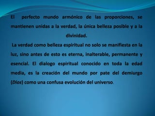 El  perfecto mundo armónico de las proporciones, se mantienen unidas a la verdad, la única belleza posible y a la divinidad. La verdad como belleza espiritual no solo se manifiesta en la luz, sino antes de esto es eterna, inalterable, permanente y esencial. El dialogo espiritual conocido en toda la edad media, es la creación del mundo por pate del demiurgo (Dios) como una confusa evolución del universo.