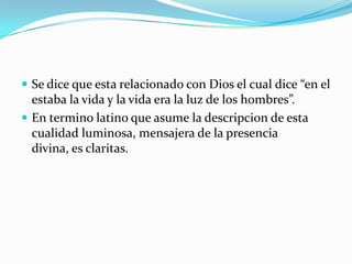 Se dice que esta relacionado con Dios el cual dice “en el estaba la vida y la vida era la luz de los hombres”.En termino latino que asume la descripcion de esta cualidad luminosa, mensajera de la presencia divina, es claritas.