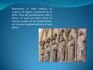 Representa el valor estético en cuanto a la figura y presencia de lo bello. Nace del pensamiento culto y docto, el cual nos lleva hacia el intenso campo de las realizaciones, en la época representada por el arte gótico.