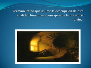 Término latino que asume la descripción de esta cualidad luminosa, mensajera de la presencia divina.  