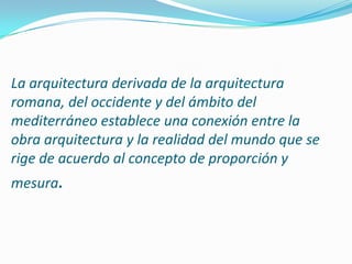La arquitectura derivada de la arquitectura romana, del occidente y del ámbito del mediterráneo establece una conexión entre la obra arquitectura y la realidad del mundo que se rige de acuerdo al concepto de proporción y mesura. 