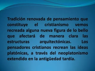 Tradición renovada de pensamiento que constituye el cristianismo vemos recreada alguna nueva figura de lo bello que afectará de manera clara las estructuras arquitectónicas. Los pensadores cristianos recrean las ideas platónicas, a través del neoplatonismo extendido en la antigüedad tardía.