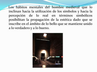    Los hábitos mentales del hombre medieval que lo inclinan hacia la utilización de los símbolos y hacia la percepción de lo real en términos simbólicos posibilitan la propagación de la estética dado que se inscribe en el ámbito de lo bello que se mantiene unido a lo verdadero y a lo bueno.   