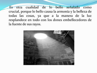     Es otra cualidad de lo bello señalado como crucial, porque lo bello causa la armonía y la belleza de todas las cosas, ya que a la manera de la luz resplandece en todo con los dones embellecedores de la fuente de sus rayos. 