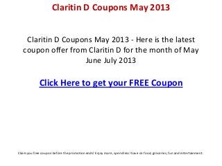 Claritin D Coupons May 2013 - Here is the latest
coupon offer from Claritin D for the month of May
June July 2013
Click Here to get your FREE Coupon
Claritin D Coupons May 2013
Claim you free coupon before the promotion ends! Enjoy more, spend less! Save on food, groceries, fun and entertainment.
 