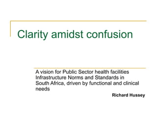 Clarity amidst confusion


   A vision for Public Sector health facilities
   Infrastructure Norms and Standards in
   South Africa, driven by functional and clinical
   needs
                                     Richard Hussey
 