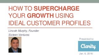 HOW TO SUPERCHARGE
YOUR GROWTH USING
IDEAL CUSTOMER PROFILES
Lincoln Murphy, Founder
Sixteen Ventures
Presented to:
Jan. 6, 2016
 