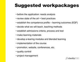 Suggested workpackages
• before the application: needs analysis
• review state of the art + best practices
• establish the competence profile – learning outcomes (EQF)
• decide what we will teach, teaching methods
• establish admissions criteria, process and test
• make learning materials
• develop e-learing modules and blended learning
• implementation of the course
• promotion, website, conferences, etc.
• quality control
• project management
 