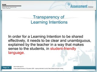 www.minedu.govt.nz
© New Zealand Ministry of Education 2009 - copying restricted to use by New Zealand education sector.
Page 13
Transparency of
Learning Intentions
In order for a Learning Intention to be shared
effectively, it needs to be clear and unambiguous,
explained by the teacher in a way that makes
sense to the students, in student-friendly
language.
 