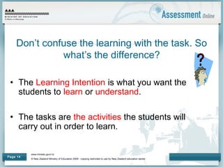 www.minedu.govt.nz
© New Zealand Ministry of Education 2009 - copying restricted to use by New Zealand education sector.
Page 14
Don’t confuse the learning with the task. So
what’s the difference?
• The Learning Intention is what you want the
students to learn or understand.
• The tasks are the activities the students will
carry out in order to learn.
 